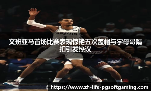 文班亚马首场比赛表现惊艳五次盖帽与字母哥隔扣引发热议