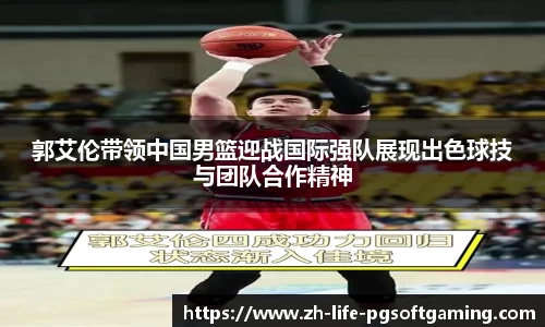 郭艾伦带领中国男篮迎战国际强队展现出色球技与团队合作精神