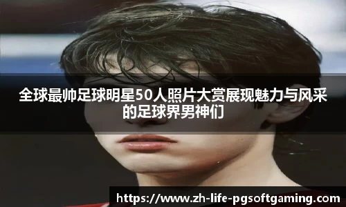 全球最帅足球明星50人照片大赏展现魅力与风采的足球界男神们